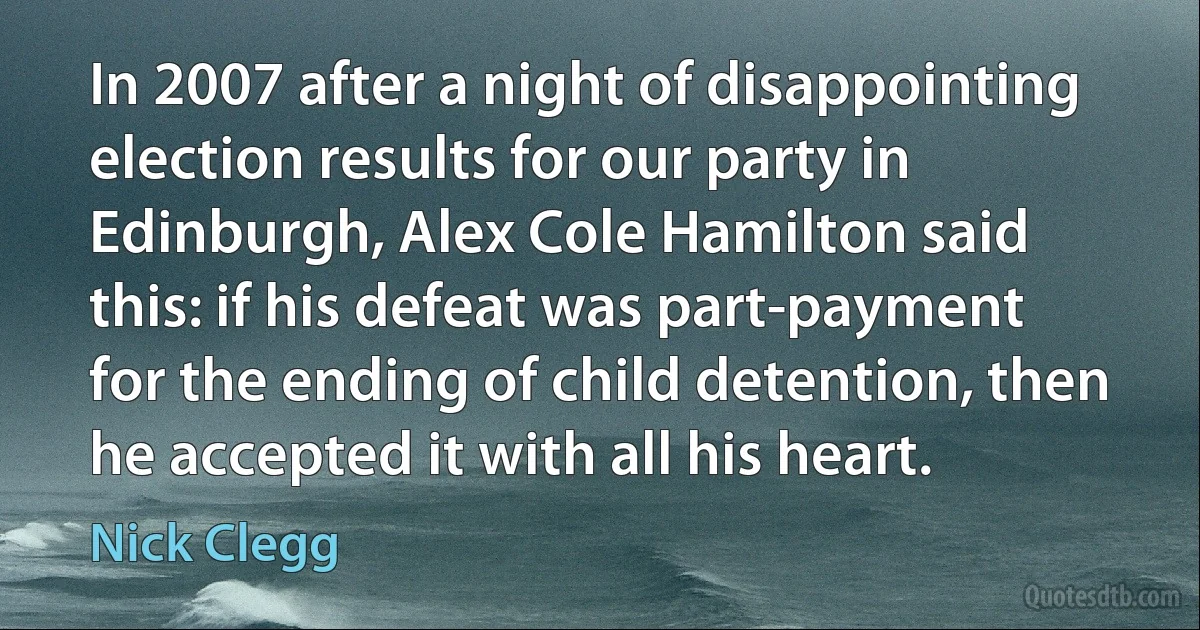 In 2007 after a night of disappointing election results for our party in Edinburgh, Alex Cole Hamilton said this: if his defeat was part-payment for the ending of child detention, then he accepted it with all his heart. (Nick Clegg)