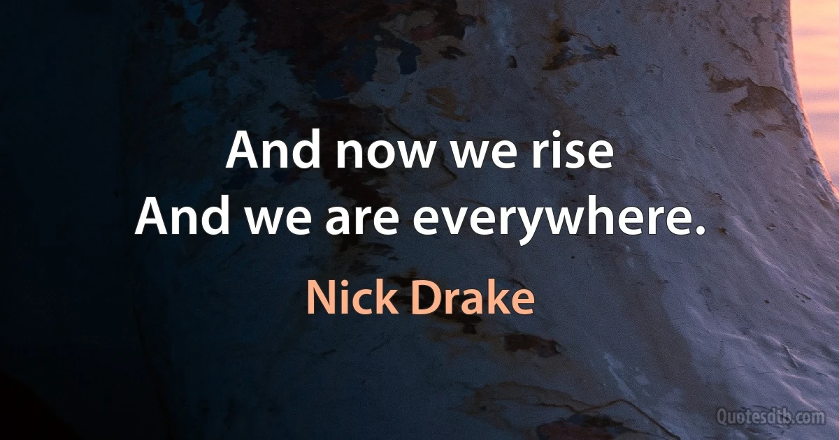 And now we rise
And we are everywhere. (Nick Drake)