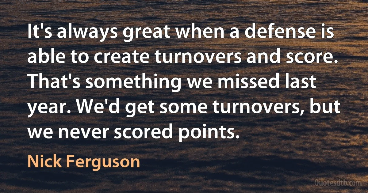 It's always great when a defense is able to create turnovers and score. That's something we missed last year. We'd get some turnovers, but we never scored points. (Nick Ferguson)