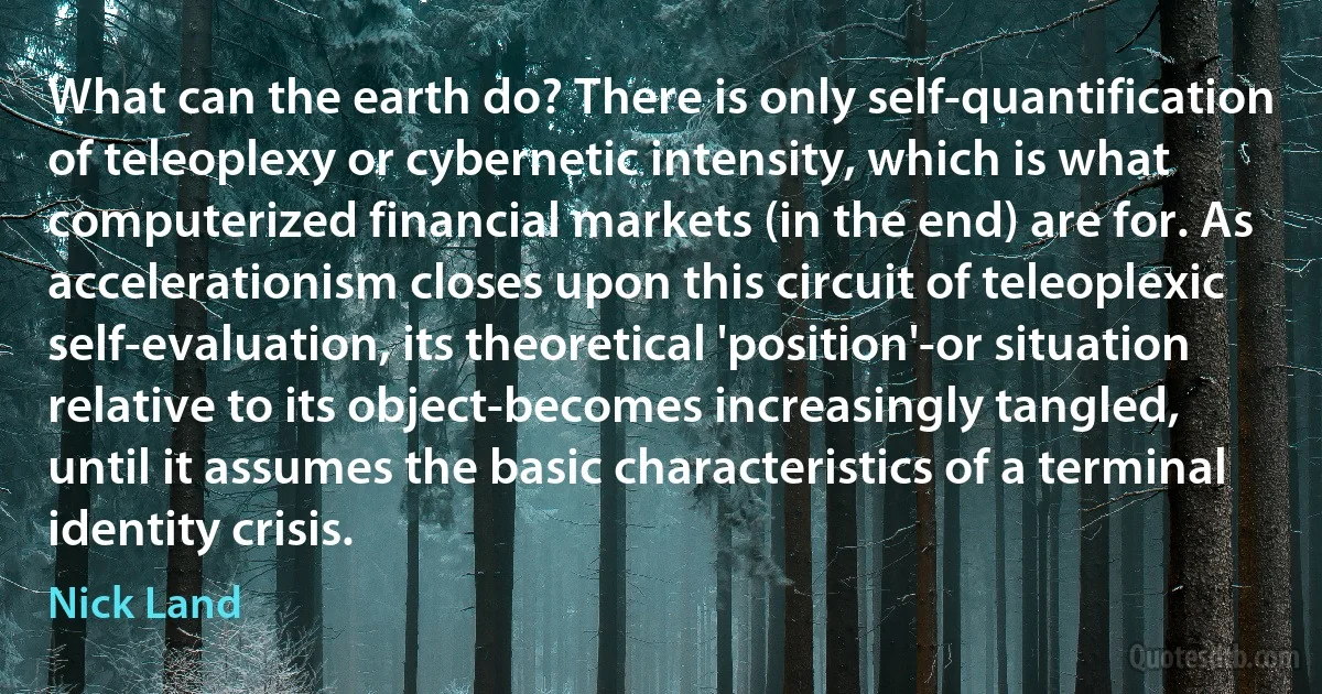 What can the earth do? There is only self-quantification of teleoplexy or cybernetic intensity, which is what computerized financial markets (in the end) are for. As accelerationism closes upon this circuit of teleoplexic self-evaluation, its theoretical 'position'-or situation relative to its object-becomes increasingly tangled, until it assumes the basic characteristics of a terminal identity crisis. (Nick Land)