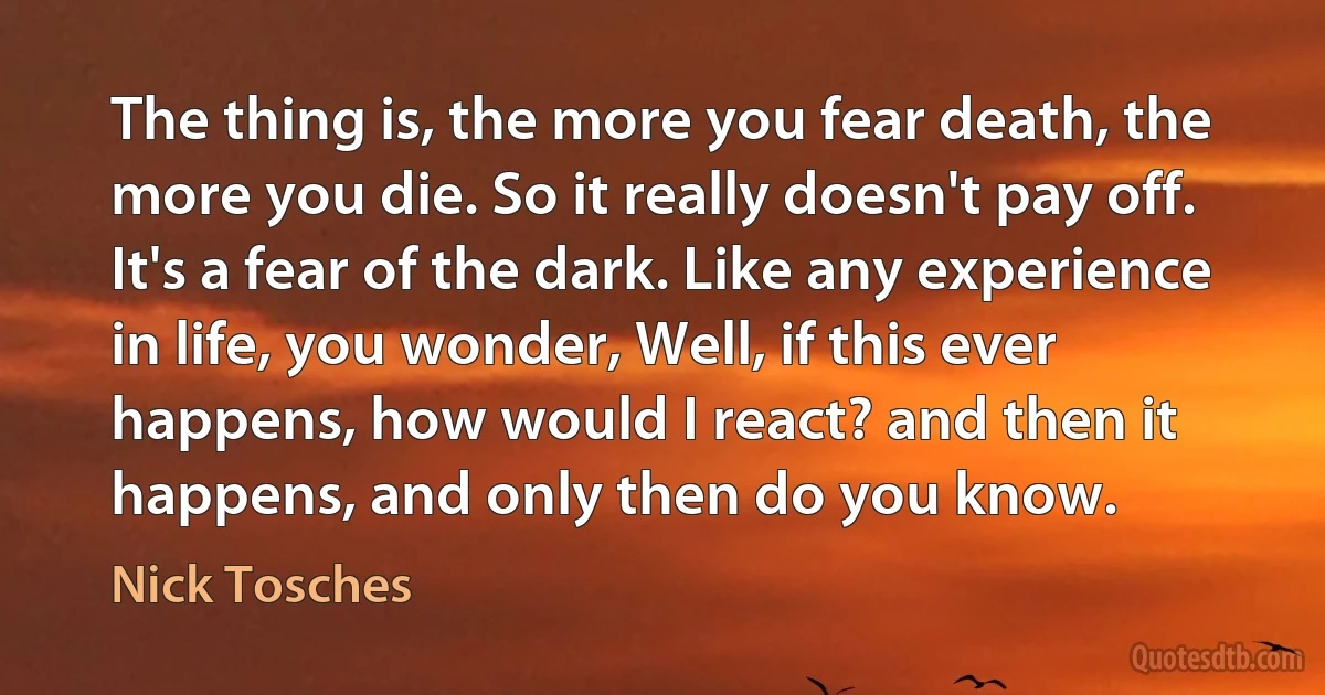 The thing is, the more you fear death, the more you die. So it really doesn't pay off. It's a fear of the dark. Like any experience in life, you wonder, Well, if this ever happens, how would I react? and then it happens, and only then do you know. (Nick Tosches)