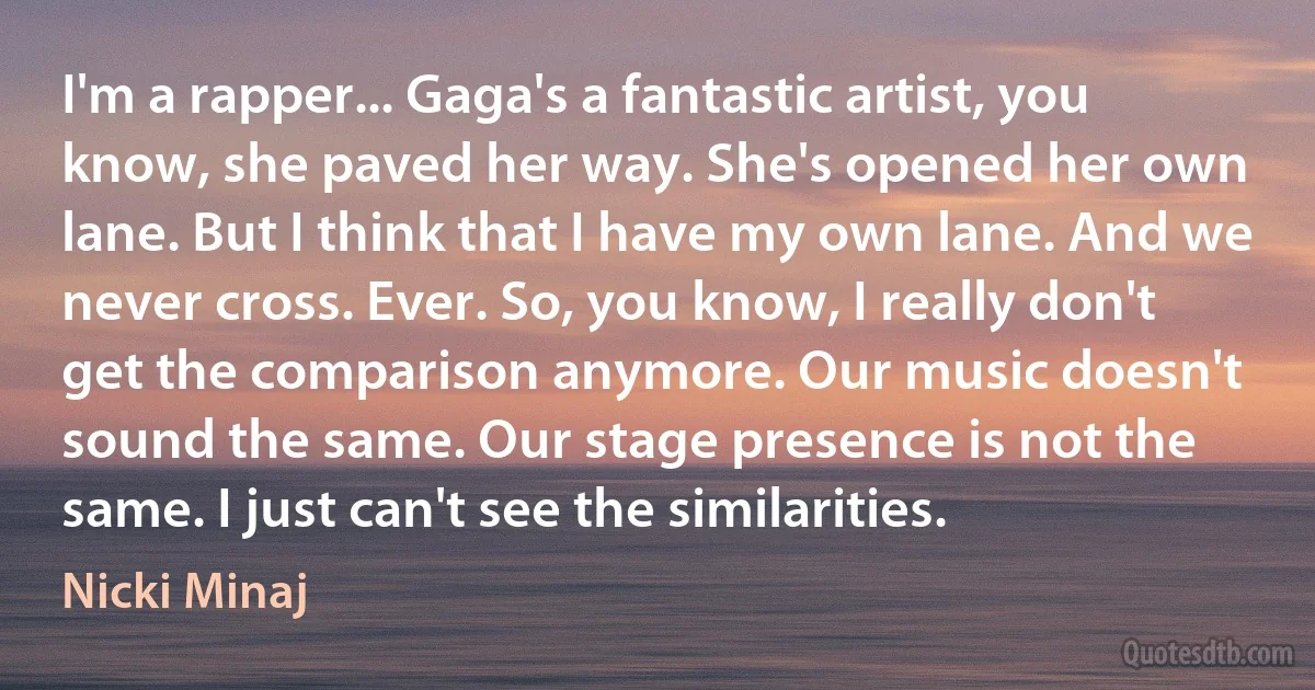 I'm a rapper... Gaga's a fantastic artist, you know, she paved her way. She's opened her own lane. But I think that I have my own lane. And we never cross. Ever. So, you know, I really don't get the comparison anymore. Our music doesn't sound the same. Our stage presence is not the same. I just can't see the similarities. (Nicki Minaj)