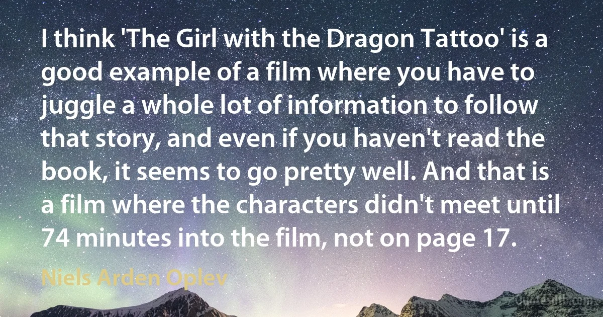 I think 'The Girl with the Dragon Tattoo' is a good example of a film where you have to juggle a whole lot of information to follow that story, and even if you haven't read the book, it seems to go pretty well. And that is a film where the characters didn't meet until 74 minutes into the film, not on page 17. (Niels Arden Oplev)