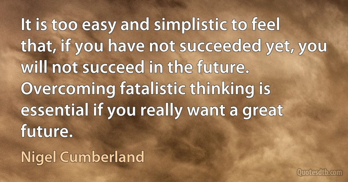 It is too easy and simplistic to feel that, if you have not succeeded yet, you will not succeed in the future. Overcoming fatalistic thinking is essential if you really want a great future. (Nigel Cumberland)