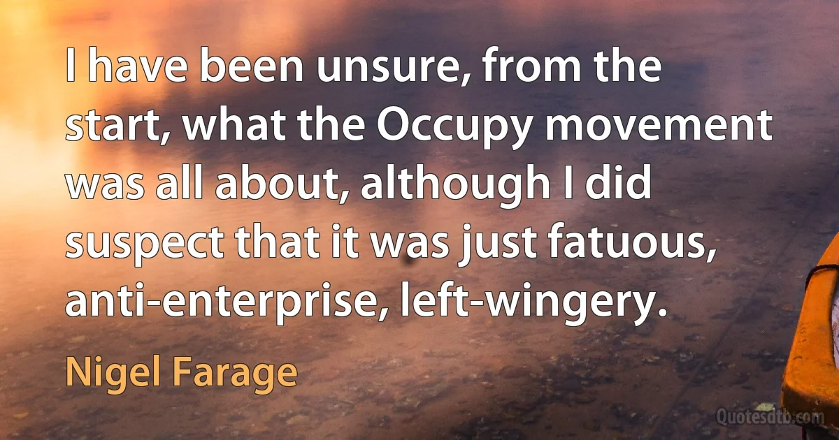 I have been unsure, from the start, what the Occupy movement was all about, although I did suspect that it was just fatuous, anti-enterprise, left-wingery. (Nigel Farage)