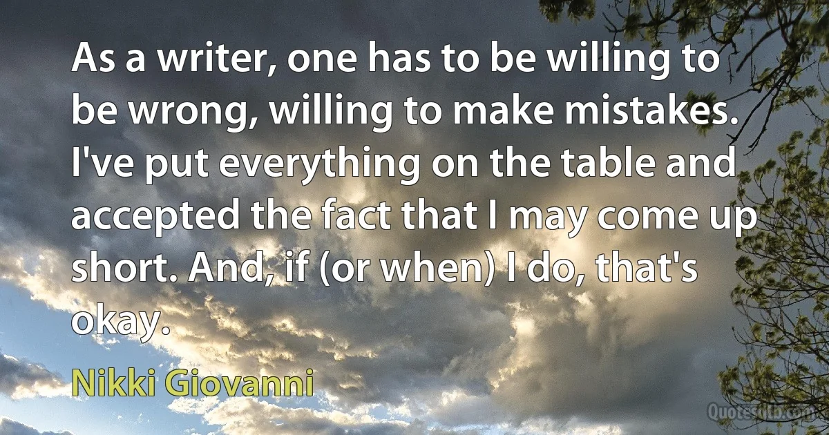 As a writer, one has to be willing to be wrong, willing to make mistakes. I've put everything on the table and accepted the fact that I may come up short. And, if (or when) I do, that's okay. (Nikki Giovanni)