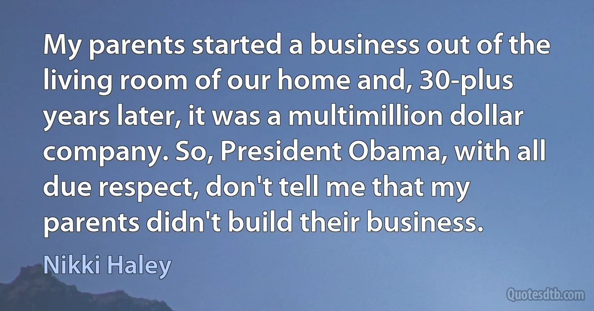 My parents started a business out of the living room of our home and, 30-plus years later, it was a multimillion dollar company. So, President Obama, with all due respect, don't tell me that my parents didn't build their business. (Nikki Haley)