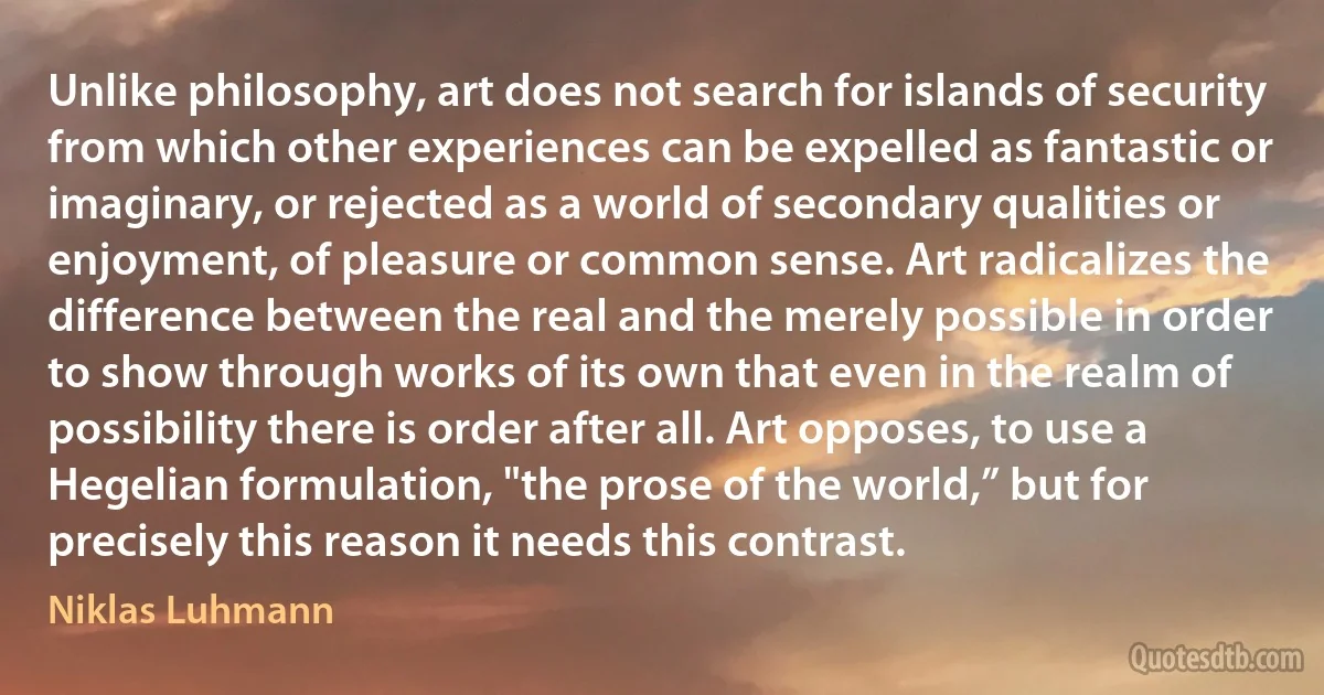 Unlike philosophy, art does not search for islands of security from which other experiences can be expelled as fantastic or imaginary, or rejected as a world of secondary qualities or enjoyment, of pleasure or common sense. Art radicalizes the difference between the real and the merely possible in order to show through works of its own that even in the realm of possibility there is order after all. Art opposes, to use a Hegelian formulation, "the prose of the world,” but for precisely this reason it needs this contrast. (Niklas Luhmann)