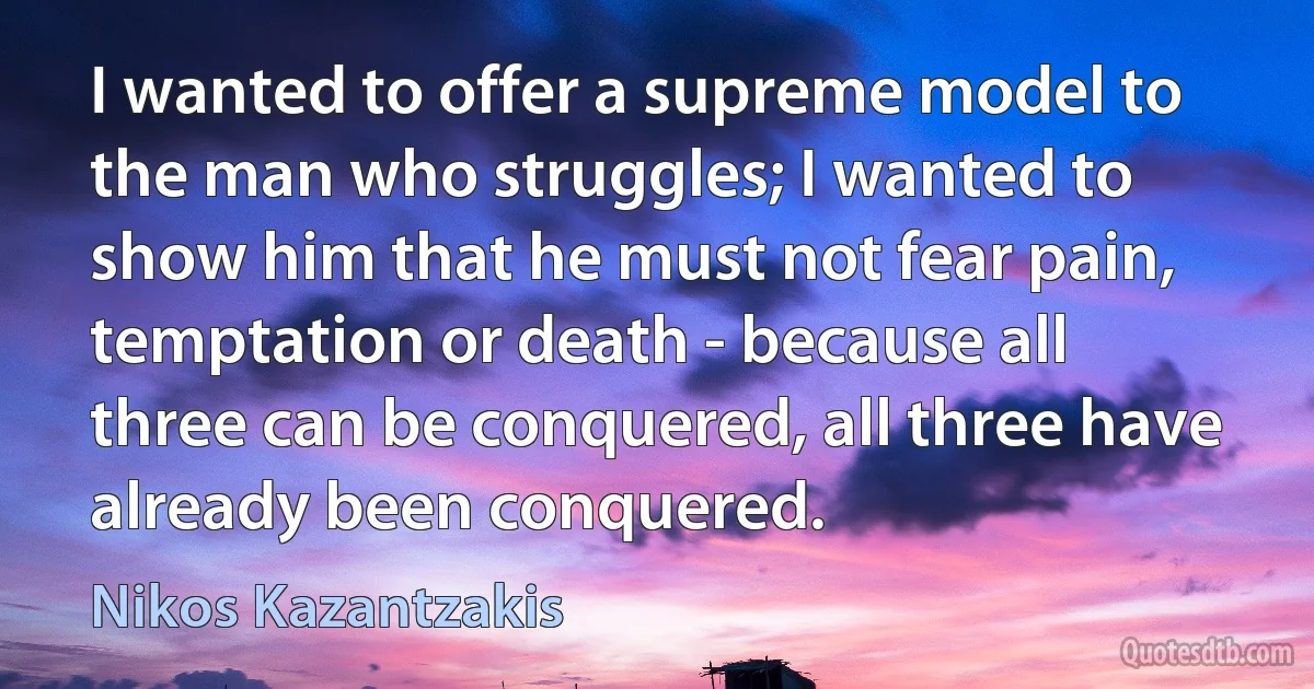 I wanted to offer a supreme model to the man who struggles; I wanted to show him that he must not fear pain, temptation or death - because all three can be conquered, all three have already been conquered. (Nikos Kazantzakis)