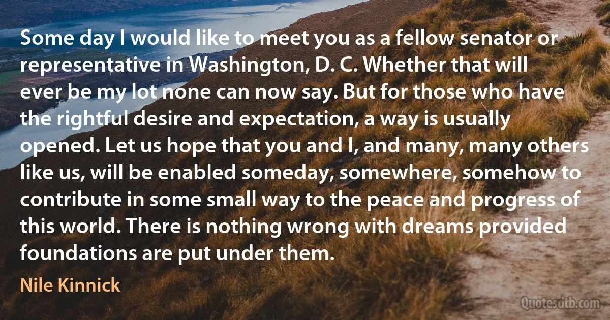 Some day I would like to meet you as a fellow senator or representative in Washington, D. C. Whether that will ever be my lot none can now say. But for those who have the rightful desire and expectation, a way is usually opened. Let us hope that you and I, and many, many others like us, will be enabled someday, somewhere, somehow to contribute in some small way to the peace and progress of this world. There is nothing wrong with dreams provided foundations are put under them. (Nile Kinnick)