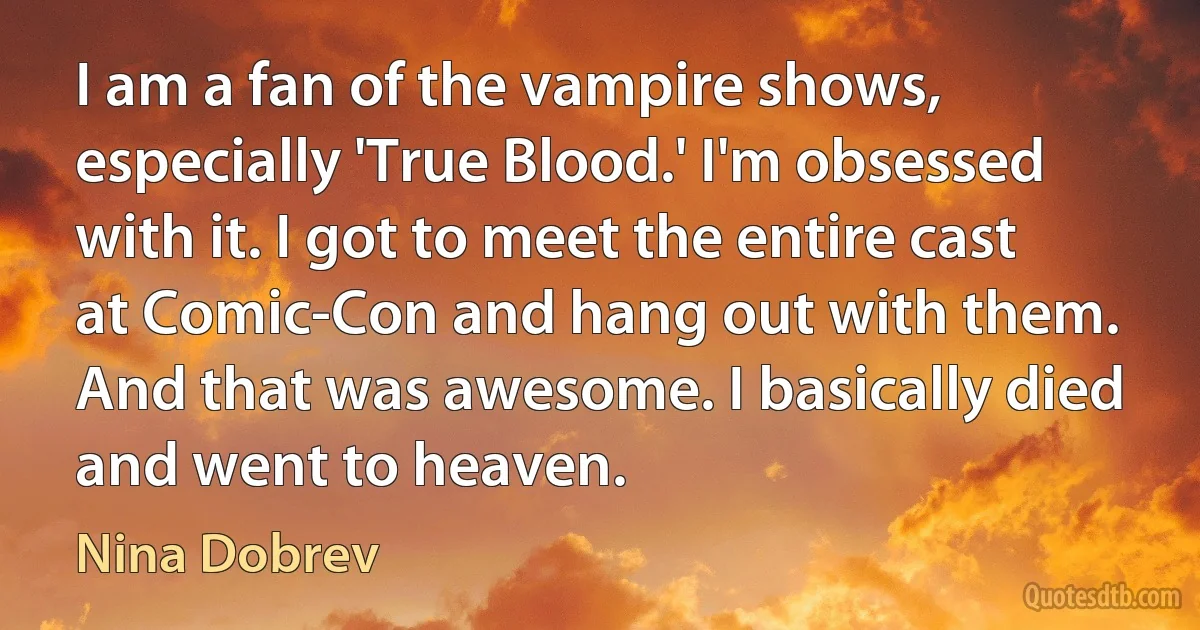 I am a fan of the vampire shows, especially 'True Blood.' I'm obsessed with it. I got to meet the entire cast at Comic-Con and hang out with them. And that was awesome. I basically died and went to heaven. (Nina Dobrev)