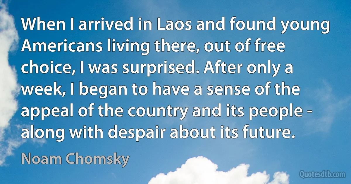 When I arrived in Laos and found young Americans living there, out of free choice, I was surprised. After only a week, I began to have a sense of the appeal of the country and its people - along with despair about its future. (Noam Chomsky)