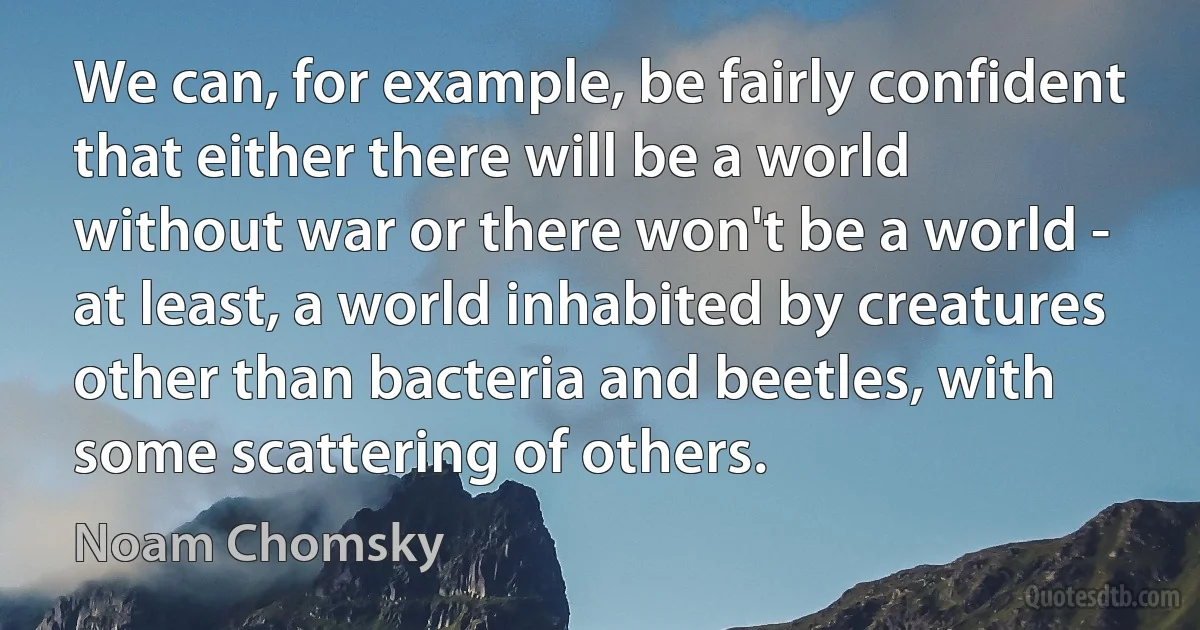 We can, for example, be fairly confident that either there will be a world without war or there won't be a world - at least, a world inhabited by creatures other than bacteria and beetles, with some scattering of others. (Noam Chomsky)