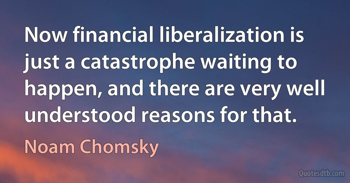 Now financial liberalization is just a catastrophe waiting to happen, and there are very well understood reasons for that. (Noam Chomsky)