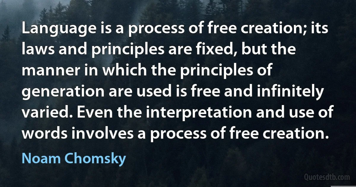 Language is a process of free creation; its laws and principles are fixed, but the manner in which the principles of generation are used is free and infinitely varied. Even the interpretation and use of words involves a process of free creation. (Noam Chomsky)