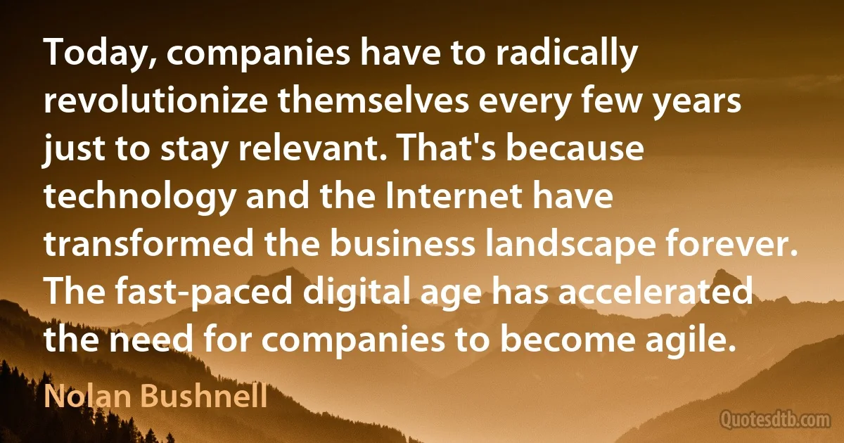 Today, companies have to radically revolutionize themselves every few years just to stay relevant. That's because technology and the Internet have transformed the business landscape forever. The fast-paced digital age has accelerated the need for companies to become agile. (Nolan Bushnell)