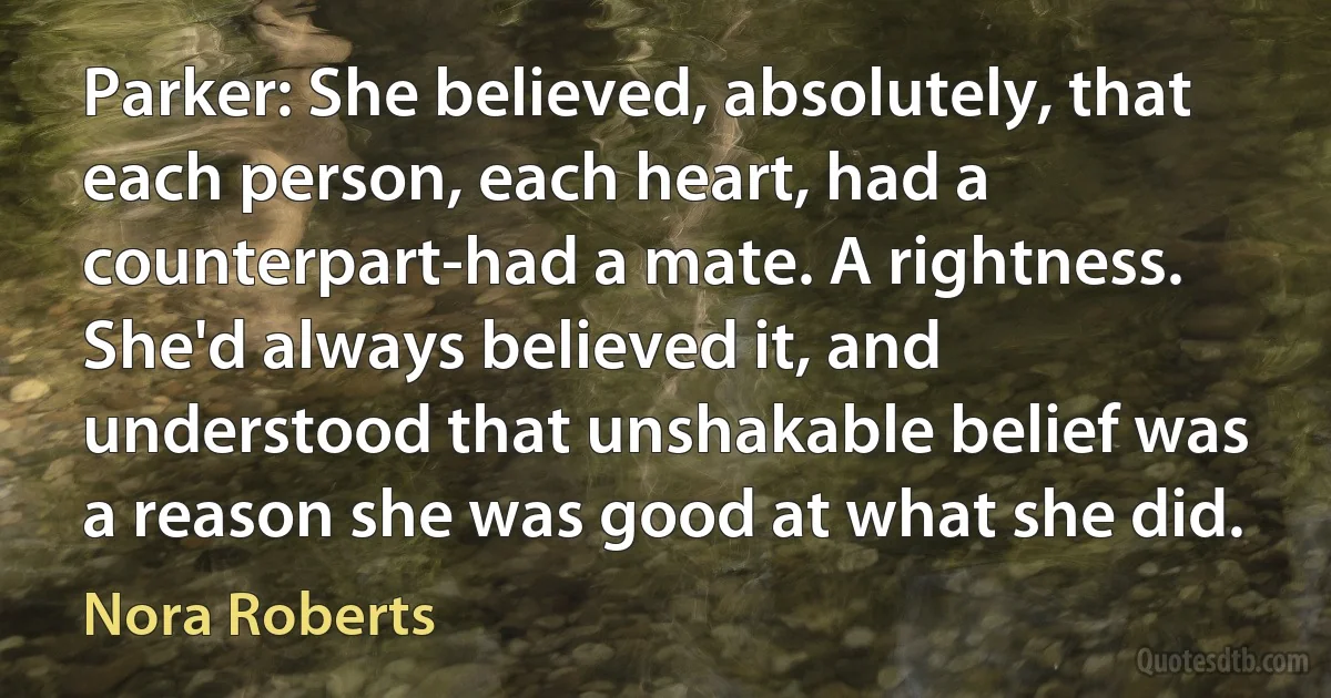 Parker: She believed, absolutely, that each person, each heart, had a counterpart-had a mate. A rightness. She'd always believed it, and understood that unshakable belief was a reason she was good at what she did. (Nora Roberts)