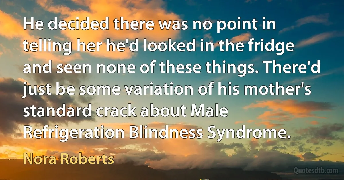 He decided there was no point in telling her he'd looked in the fridge and seen none of these things. There'd just be some variation of his mother's standard crack about Male Refrigeration Blindness Syndrome. (Nora Roberts)