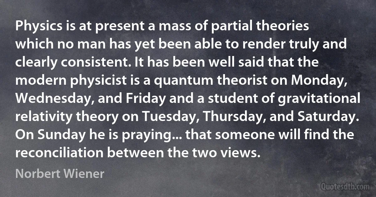 Physics is at present a mass of partial theories which no man has yet been able to render truly and clearly consistent. It has been well said that the modern physicist is a quantum theorist on Monday, Wednesday, and Friday and a student of gravitational relativity theory on Tuesday, Thursday, and Saturday. On Sunday he is praying... that someone will find the reconciliation between the two views. (Norbert Wiener)