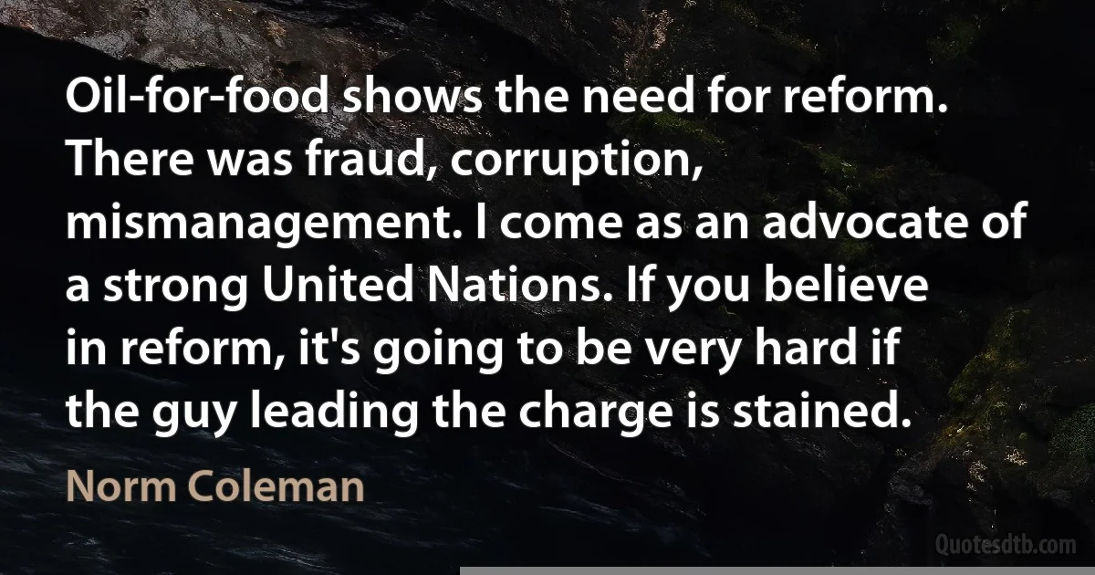 Oil-for-food shows the need for reform. There was fraud, corruption, mismanagement. I come as an advocate of a strong United Nations. If you believe in reform, it's going to be very hard if the guy leading the charge is stained. (Norm Coleman)