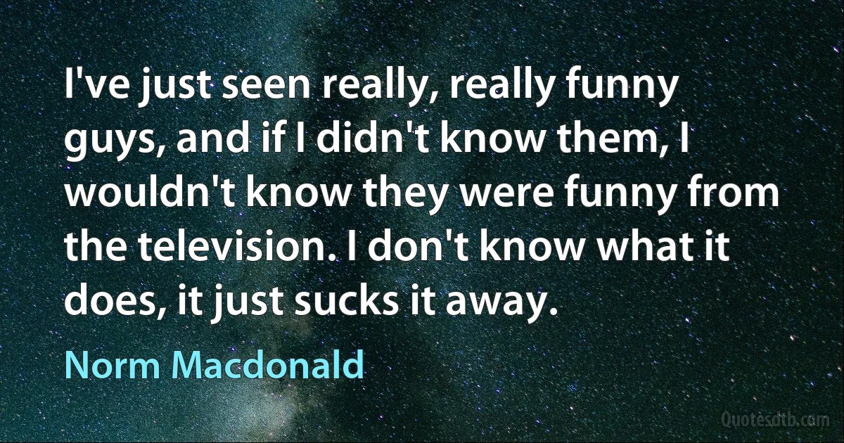 I've just seen really, really funny guys, and if I didn't know them, I wouldn't know they were funny from the television. I don't know what it does, it just sucks it away. (Norm Macdonald)