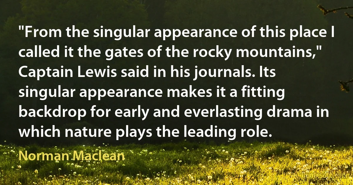 "From the singular appearance of this place I called it the gates of the rocky mountains," Captain Lewis said in his journals. Its singular appearance makes it a fitting backdrop for early and everlasting drama in which nature plays the leading role. (Norman Maclean)