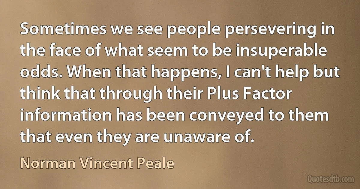 Sometimes we see people persevering in the face of what seem to be insuperable odds. When that happens, I can't help but think that through their Plus Factor information has been conveyed to them that even they are unaware of. (Norman Vincent Peale)