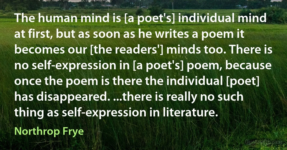 The human mind is [a poet's] individual mind at first, but as soon as he writes a poem it becomes our [the readers'] minds too. There is no self-expression in [a poet's] poem, because once the poem is there the individual [poet] has disappeared. ...there is really no such thing as self-expression in literature. (Northrop Frye)