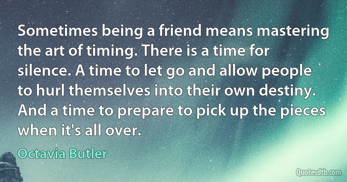 Sometimes being a friend means mastering the art of timing. There is a time for silence. A time to let go and allow people to hurl themselves into their own destiny. And a time to prepare to pick up the pieces when it's all over. (Octavia Butler)