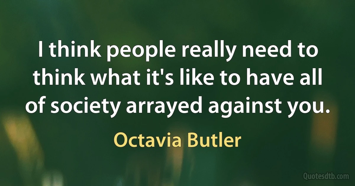 I think people really need to think what it's like to have all of society arrayed against you. (Octavia Butler)