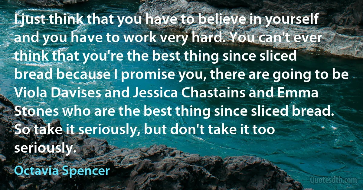 I just think that you have to believe in yourself and you have to work very hard. You can't ever think that you're the best thing since sliced bread because I promise you, there are going to be Viola Davises and Jessica Chastains and Emma Stones who are the best thing since sliced bread. So take it seriously, but don't take it too seriously. (Octavia Spencer)