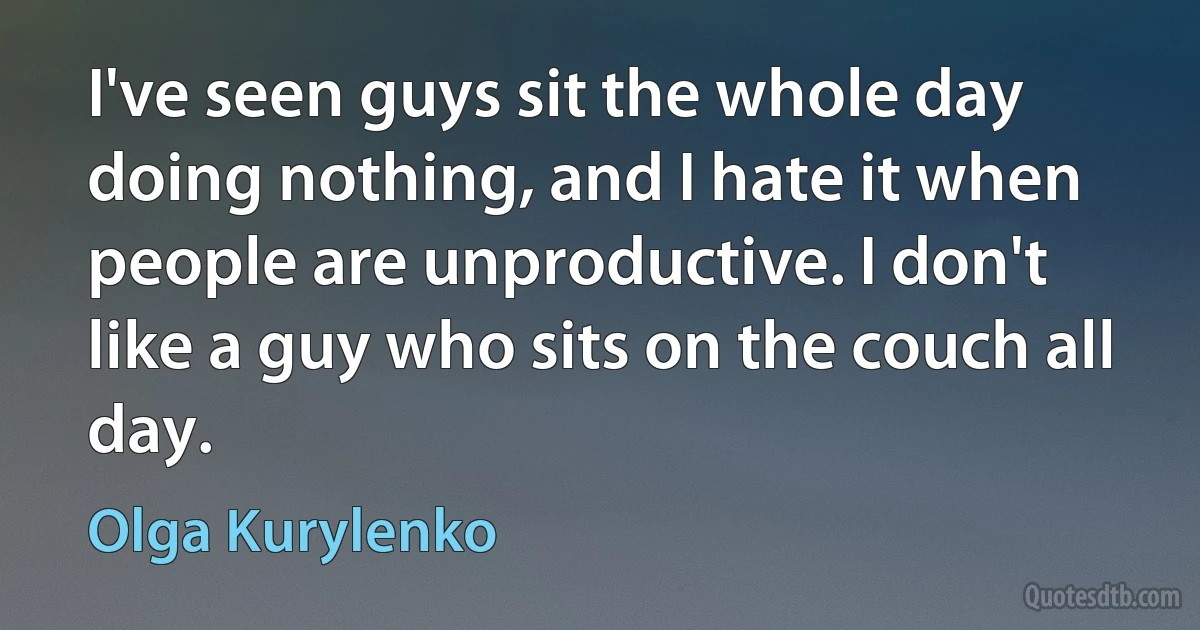 I've seen guys sit the whole day doing nothing, and I hate it when people are unproductive. I don't like a guy who sits on the couch all day. (Olga Kurylenko)