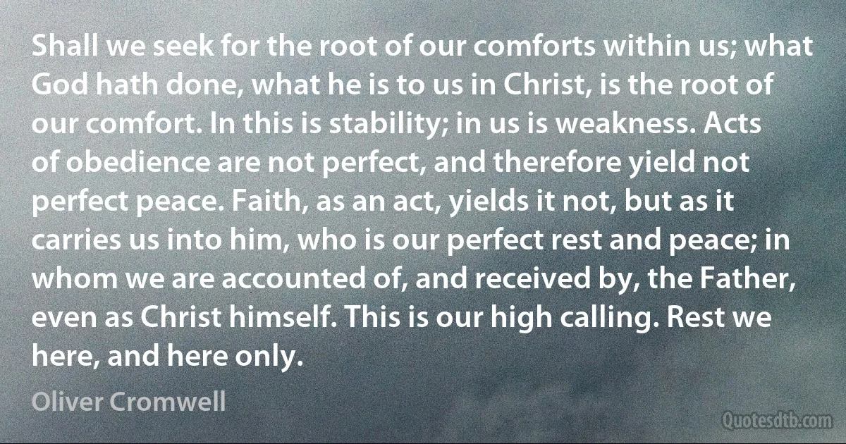 Shall we seek for the root of our comforts within us; what God hath done, what he is to us in Christ, is the root of our comfort. In this is stability; in us is weakness. Acts of obedience are not perfect, and therefore yield not perfect peace. Faith, as an act, yields it not, but as it carries us into him, who is our perfect rest and peace; in whom we are accounted of, and received by, the Father, even as Christ himself. This is our high calling. Rest we here, and here only. (Oliver Cromwell)