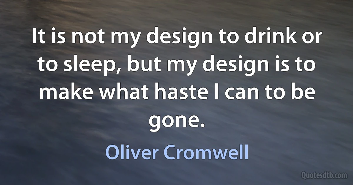 It is not my design to drink or to sleep, but my design is to make what haste I can to be gone. (Oliver Cromwell)