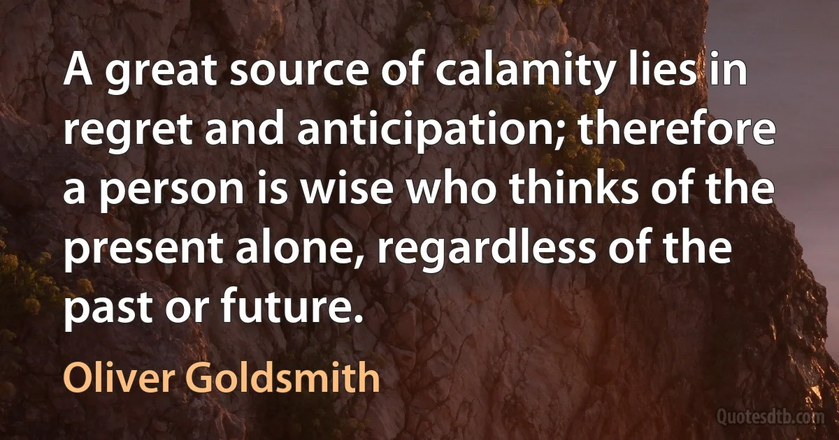 A great source of calamity lies in regret and anticipation; therefore a person is wise who thinks of the present alone, regardless of the past or future. (Oliver Goldsmith)