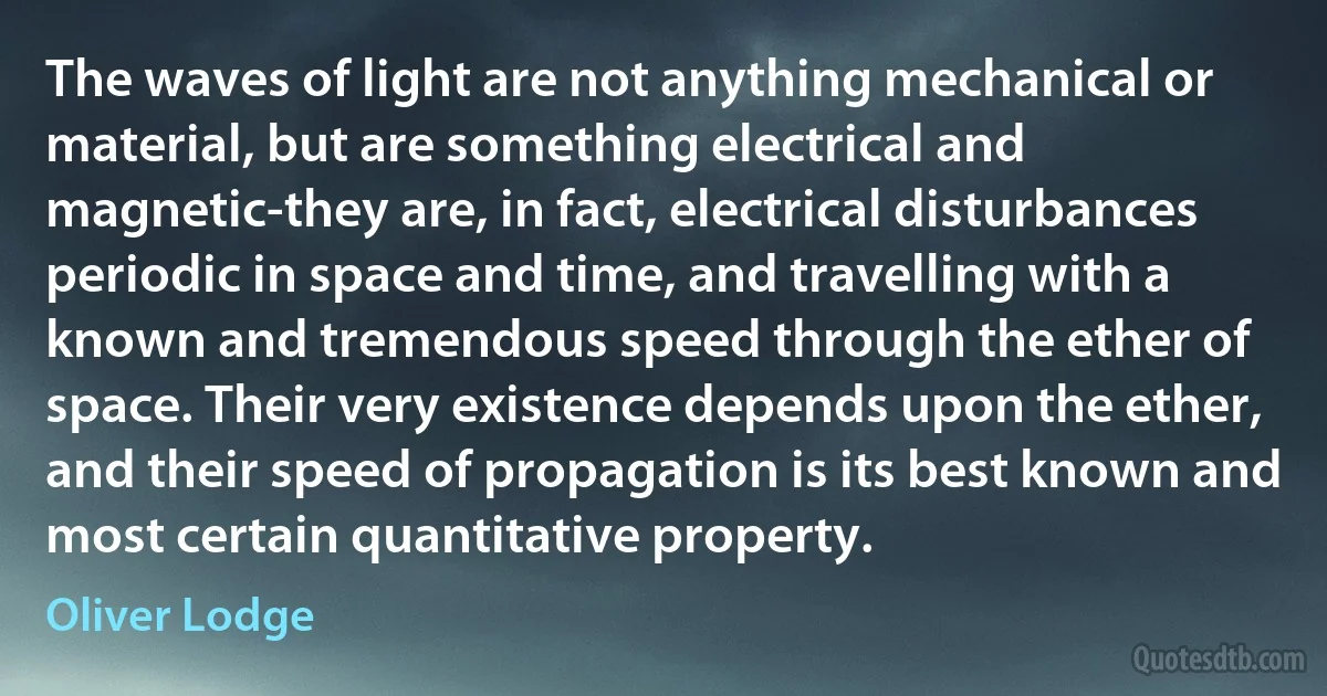 The waves of light are not anything mechanical or material, but are something electrical and magnetic-they are, in fact, electrical disturbances periodic in space and time, and travelling with a known and tremendous speed through the ether of space. Their very existence depends upon the ether, and their speed of propagation is its best known and most certain quantitative property. (Oliver Lodge)