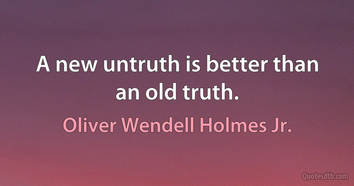 A new untruth is better than an old truth. (Oliver Wendell Holmes Jr.)