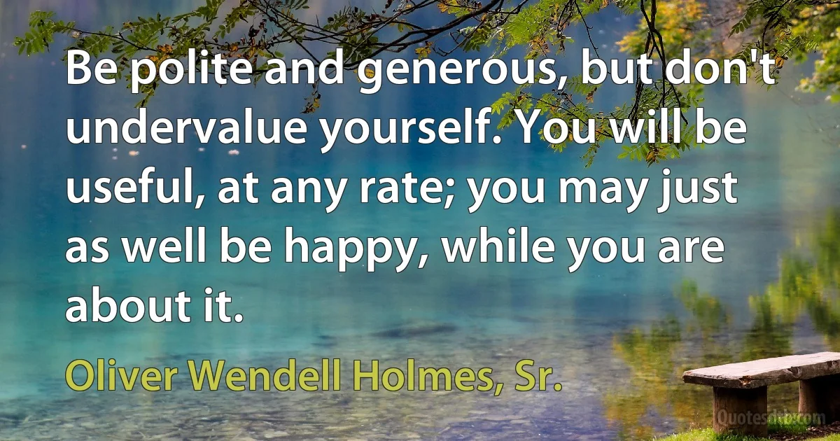 Be polite and generous, but don't undervalue yourself. You will be useful, at any rate; you may just as well be happy, while you are about it. (Oliver Wendell Holmes, Sr.)