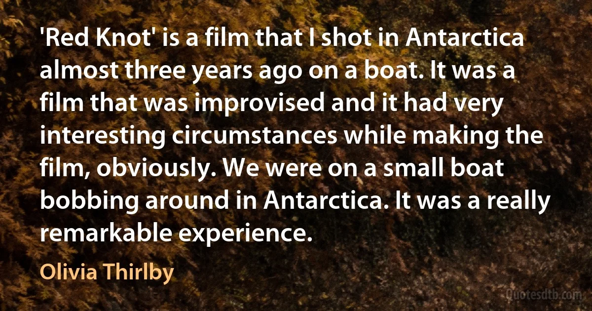 'Red Knot' is a film that I shot in Antarctica almost three years ago on a boat. It was a film that was improvised and it had very interesting circumstances while making the film, obviously. We were on a small boat bobbing around in Antarctica. It was a really remarkable experience. (Olivia Thirlby)