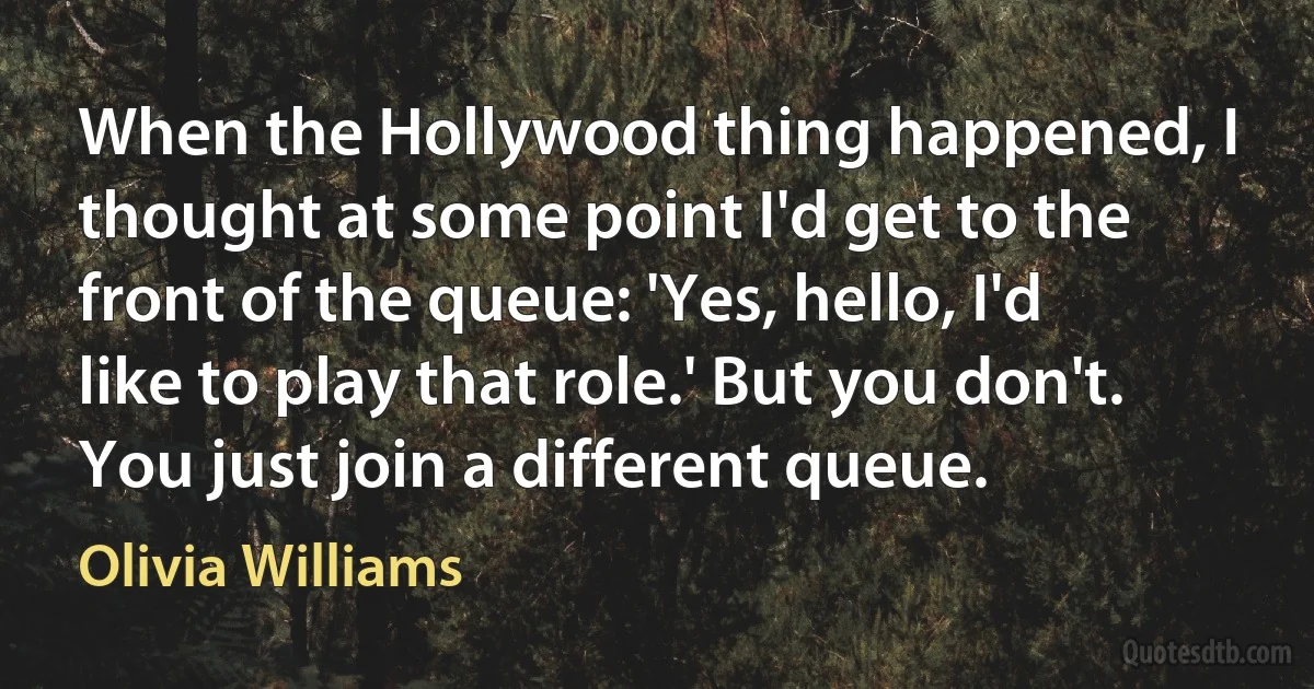 When the Hollywood thing happened, I thought at some point I'd get to the front of the queue: 'Yes, hello, I'd like to play that role.' But you don't. You just join a different queue. (Olivia Williams)