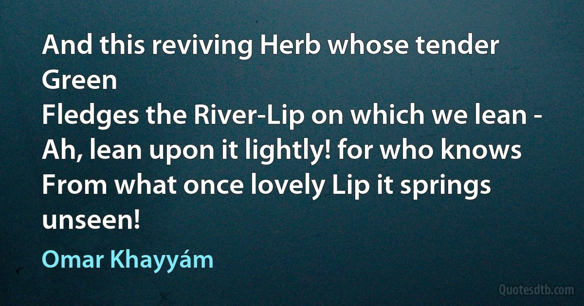 And this reviving Herb whose tender Green
Fledges the River-Lip on which we lean -
Ah, lean upon it lightly! for who knows
From what once lovely Lip it springs unseen! (Omar Khayyám)