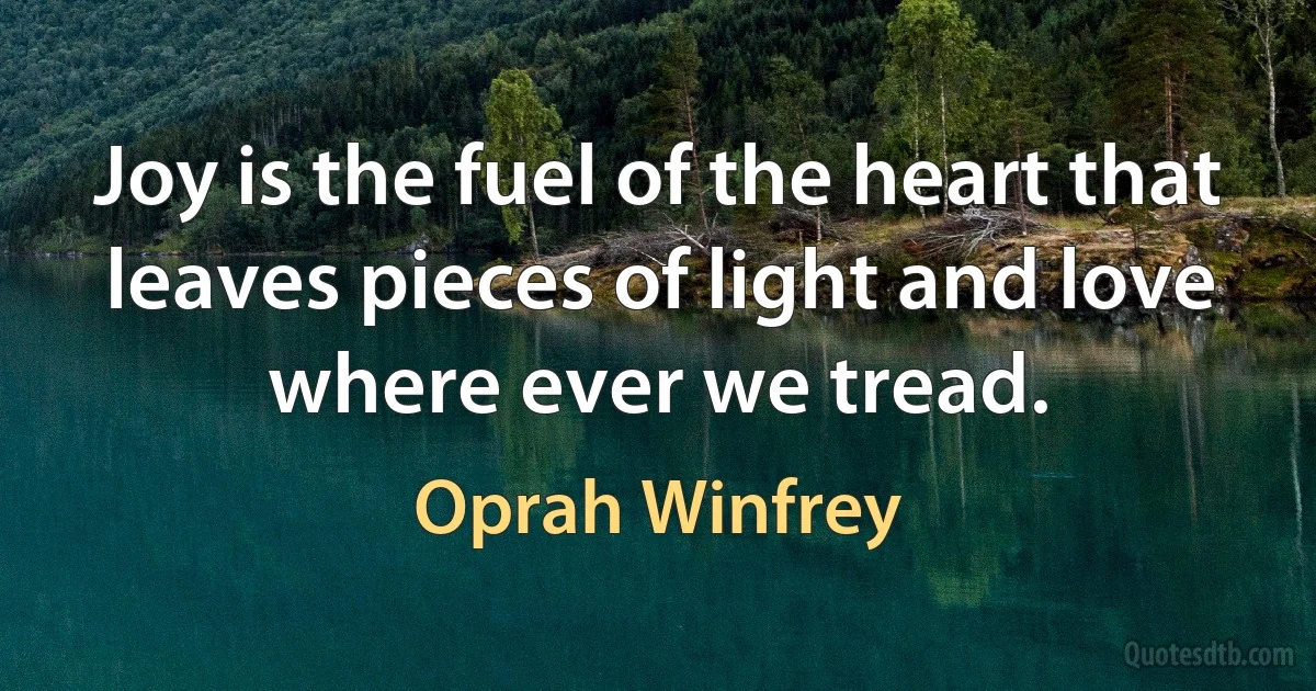 Joy is the fuel of the heart that leaves pieces of light and love where ever we tread. (Oprah Winfrey)