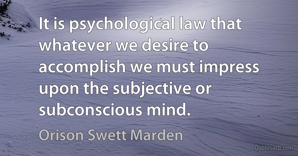 It is psychological law that whatever we desire to accomplish we must impress upon the subjective or subconscious mind. (Orison Swett Marden)