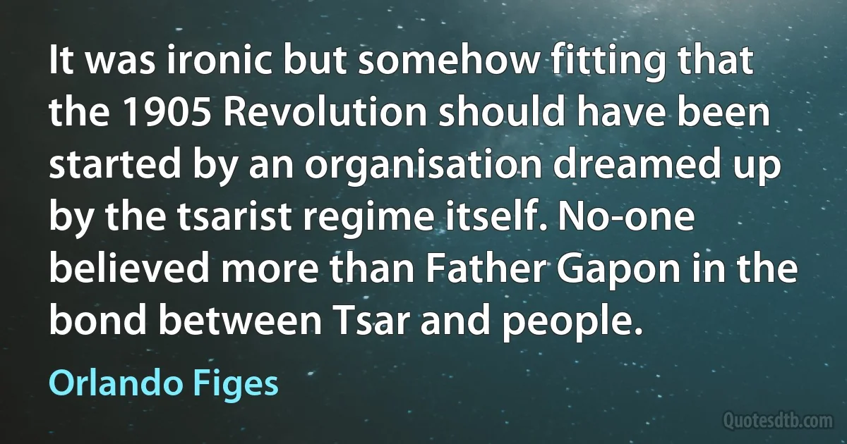 It was ironic but somehow fitting that the 1905 Revolution should have been started by an organisation dreamed up by the tsarist regime itself. No-one believed more than Father Gapon in the bond between Tsar and people. (Orlando Figes)