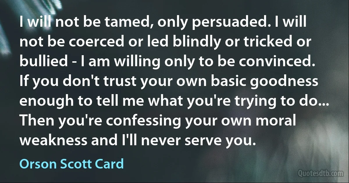 I will not be tamed, only persuaded. I will not be coerced or led blindly or tricked or bullied - I am willing only to be convinced. If you don't trust your own basic goodness enough to tell me what you're trying to do... Then you're confessing your own moral weakness and I'll never serve you. (Orson Scott Card)