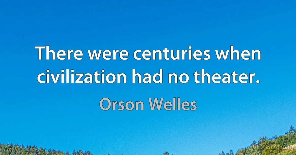 There were centuries when civilization had no theater. (Orson Welles)