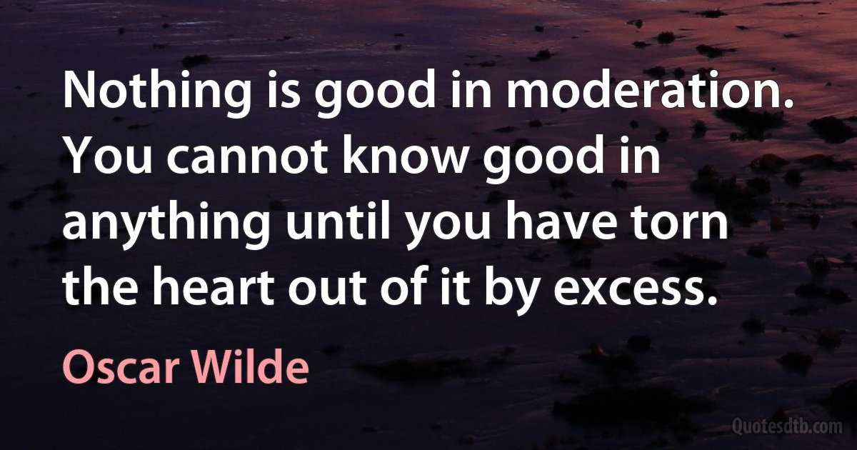 Nothing is good in moderation. You cannot know good in anything until you have torn the heart out of it by excess. (Oscar Wilde)