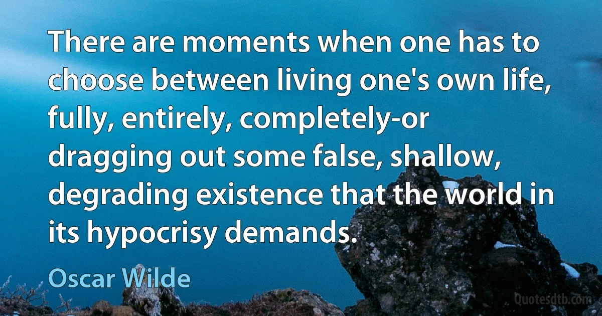 There are moments when one has to choose between living one's own life, fully, entirely, completely-or dragging out some false, shallow, degrading existence that the world in its hypocrisy demands. (Oscar Wilde)