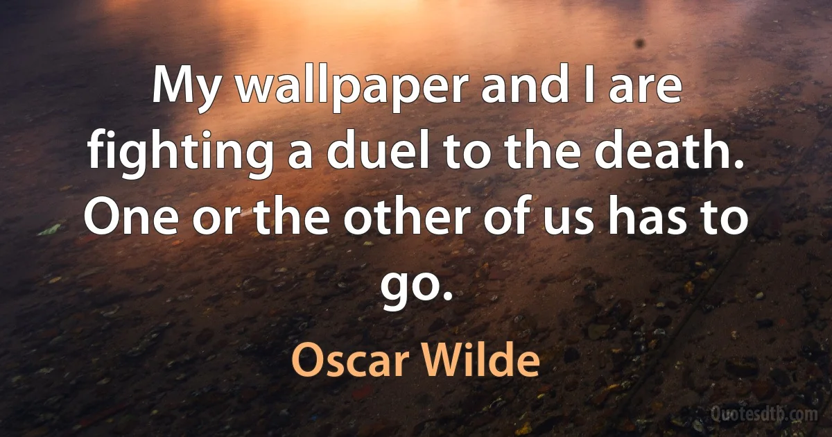 My wallpaper and I are fighting a duel to the death. One or the other of us has to go. (Oscar Wilde)