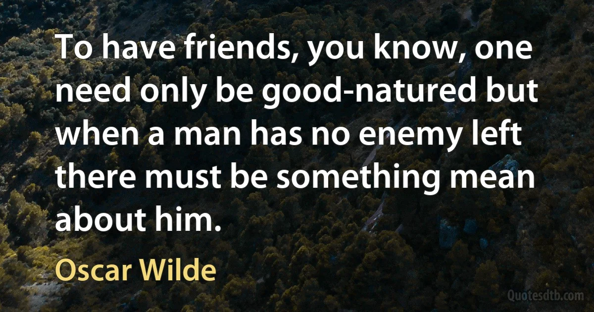 To have friends, you know, one need only be good-natured but when a man has no enemy left there must be something mean about him. (Oscar Wilde)